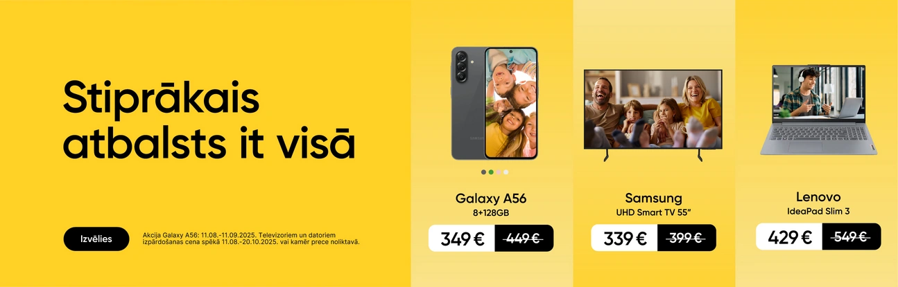 Stiprākais atbalsts it visā. Izvēlies. Akcija Galaxy A56:11.08.-11.09.2025. Televizoriem un datoriem izpārdošanas cena spēkā 11.08.-20.10.2025. vai kamēr prece noliktavā. Galaxy A56 8+256GB 349eur, Samsung UHD Smart TV 55" 339eur, Lenovo IdeaPad Slim3 429