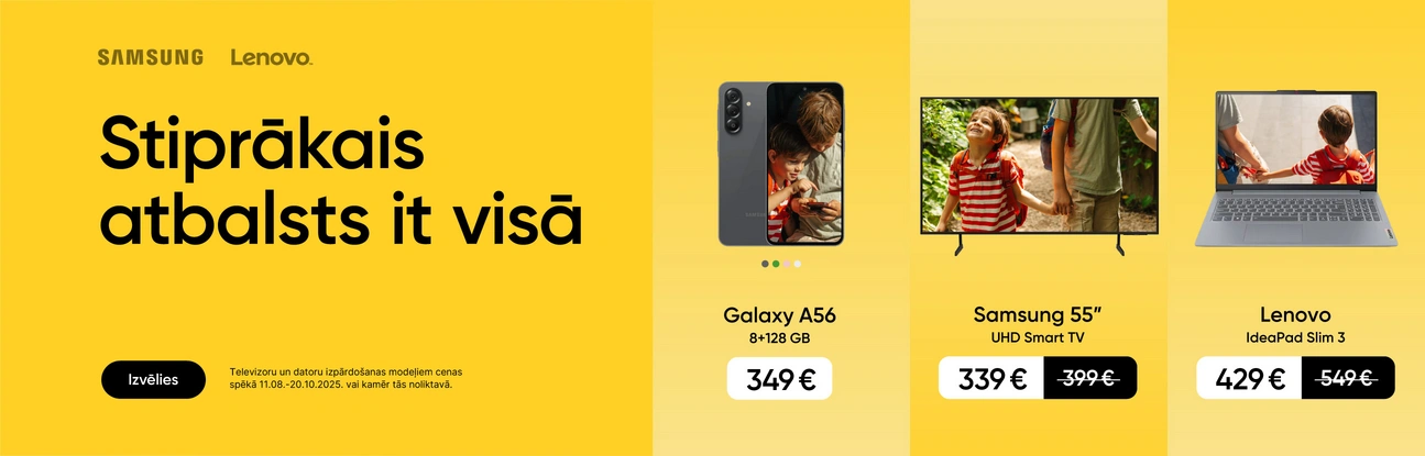 Stiprākais atbalsts it visā. Izvēlies. Akcija Galaxy A56:11.08.-11.09.2025. Televizoriem un datoriem izpārdošanas cena spēkā 11.08.-20.10.2025. vai kamēr prece noliktavā. Galaxy A56 8+256GB 349eur, Samsung UHD Smart TV 55" 339eur, Lenovo IdeaPad Slim3 429