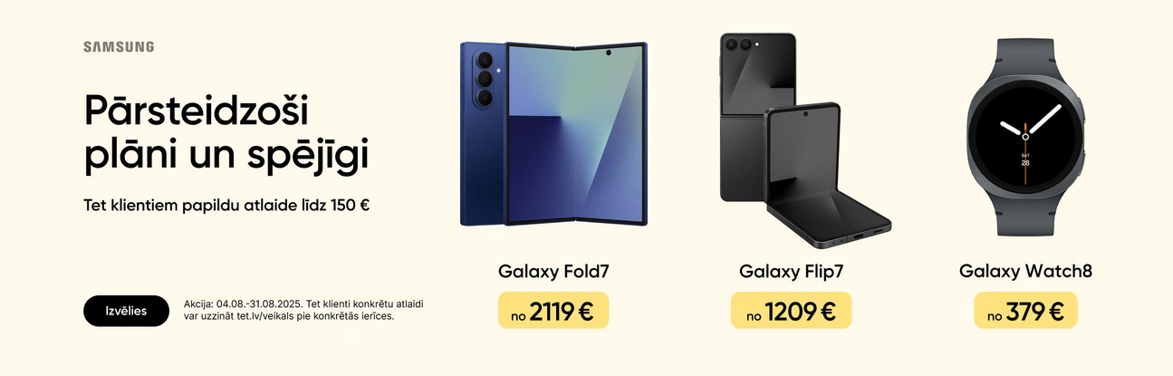 Samsung. Pārsteidzoši plāni un spējīgi. Tet klienteim papildu atlaide līdz 150 eur. Izvēlies. Akcija: 04.08.-31.08.2025. Galaxy Fold7 no 2119 eur, Galaxy Flip& no 1209 eur, Galaxy Watch8 no 379 eur.