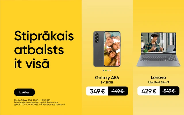 Stiprākais atbalsts it visā. Izvēlies. Akcija Galaxy A56:11.08.-11.09.2025. Televizoriem un datoriem izpārdošanas cena spēkā 11.08.-20.10.2025. vai kamēr prece noliktavā. Galaxy A56 8+256GB 349eur, Samsung UHD Smart TV 55" 339eur, Lenovo IdeaPad Slim3 429