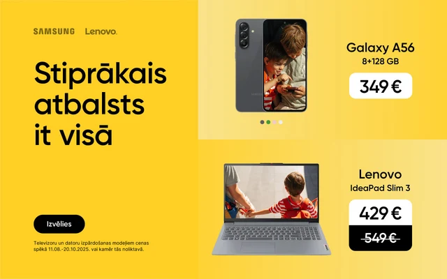 Stiprākais atbalsts it visā. Izvēlies. Akcija Galaxy A56:11.08.-11.09.2025. Televizoriem un datoriem izpārdošanas cena spēkā 11.08.-20.10.2025. vai kamēr prece noliktavā. Galaxy A56 8+256GB 349eur, Samsung UHD Smart TV 55" 339eur, Lenovo IdeaPad Slim3 429